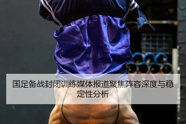 国足备战封闭训练媒体报道聚焦阵容深度与稳定性分析